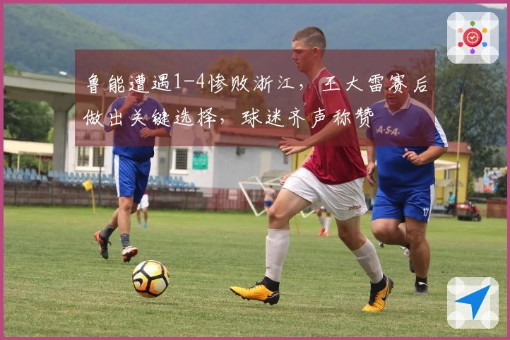 鲁能遭遇1-4惨败浙江，王大雷赛后做出关键选择，球迷齐声称赞
