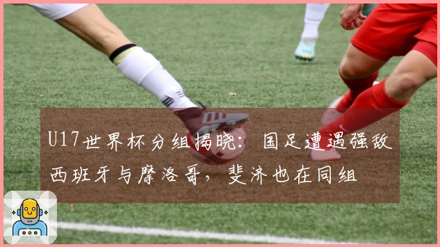 U17世界杯分组揭晓：国足遭遇强敌西班牙与摩洛哥，斐济也在同组