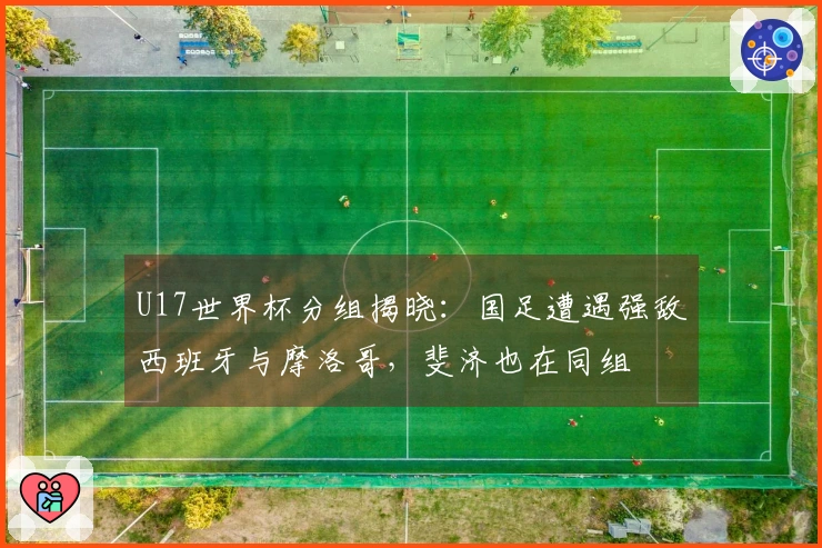 U17世界杯分组揭晓：国足遭遇强敌西班牙与摩洛哥，斐济也在同组
